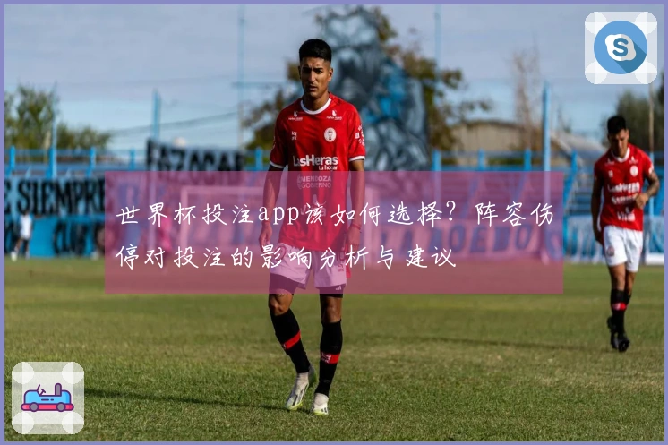 世界杯投注app该如何选择？阵容伤停对投注的影响分析与建议