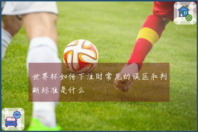 世界杯如何下注时常见的误区和判断标准是什么